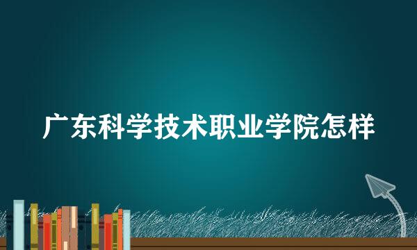 广东科学技术职业学院怎样