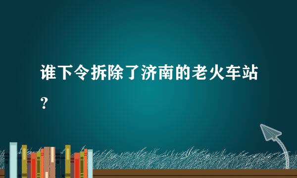 谁下令拆除了济南的老火车站？