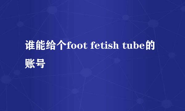 谁能给个foot fetish tube的账号