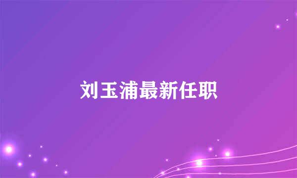 刘玉浦最新任职