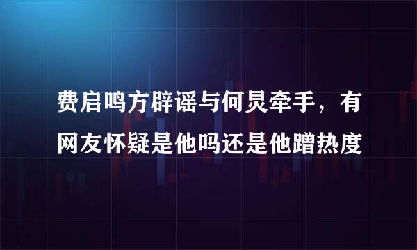 费启鸣方辟谣与何炅牵手，有网友怀疑是他吗还是他蹭热度