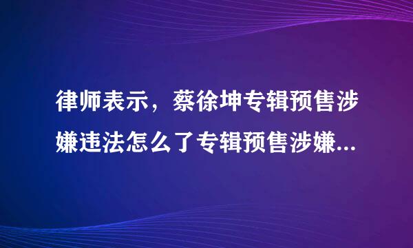 律师表示，蔡徐坤专辑预售涉嫌违法怎么了专辑预售涉嫌借钱送歌