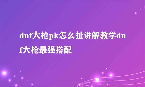 dnf大枪pk怎么扯讲解教学dnf大枪最强搭配