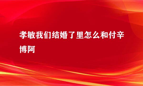 孝敏我们结婚了里怎么和付辛博阿