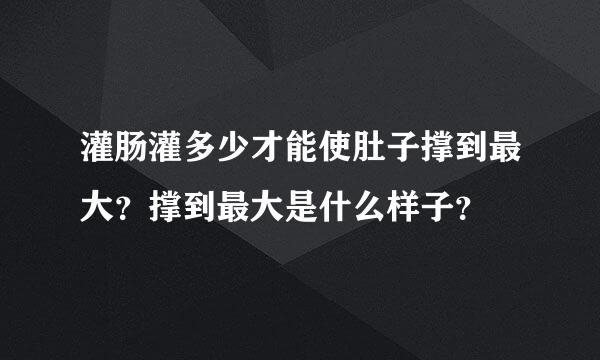 灌肠灌多少才能使肚子撑到最大？撑到最大是什么样子？