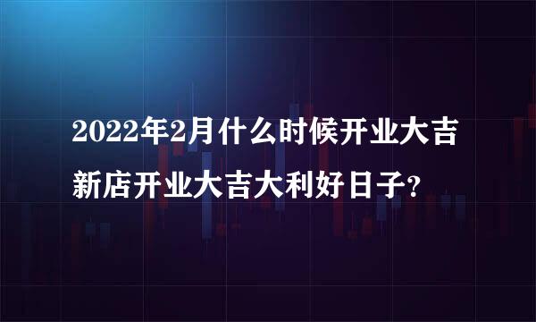 2022年2月什么时候开业大吉 新店开业大吉大利好日子？