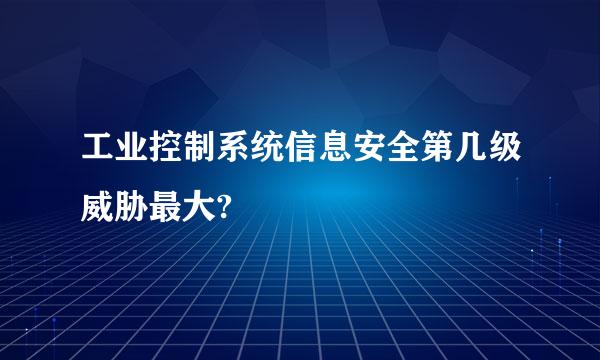 工业控制系统信息安全第几级威胁最大?