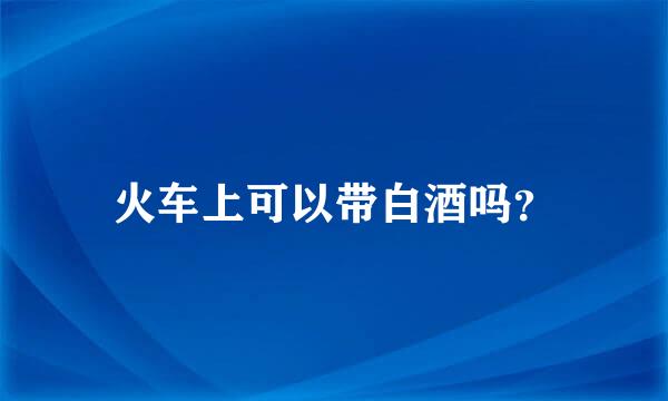 火车上可以带白酒吗？