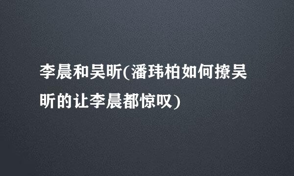 李晨和吴昕(潘玮柏如何撩吴昕的让李晨都惊叹)