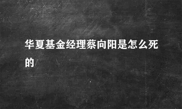 华夏基金经理蔡向阳是怎么死的