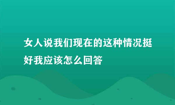 女人说我们现在的这种情况挺好我应该怎么回答