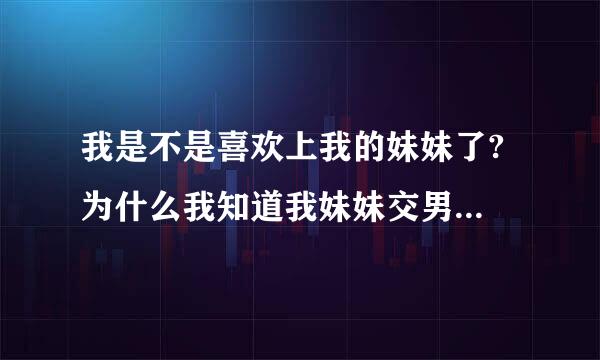 我是不是喜欢上我的妹妹了? 为什么我知道我妹妹交男朋友了心里会感觉酸酸的，我是不是喜欢上我的妹妹了