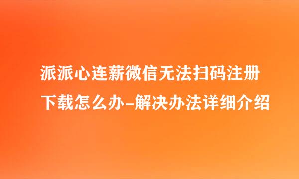 派派心连薪微信无法扫码注册下载怎么办-解决办法详细介绍