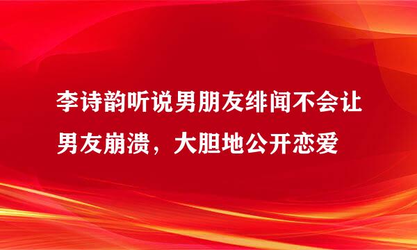 李诗韵听说男朋友绯闻不会让男友崩溃，大胆地公开恋爱