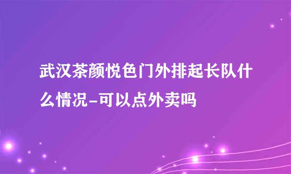 武汉茶颜悦色门外排起长队什么情况-可以点外卖吗