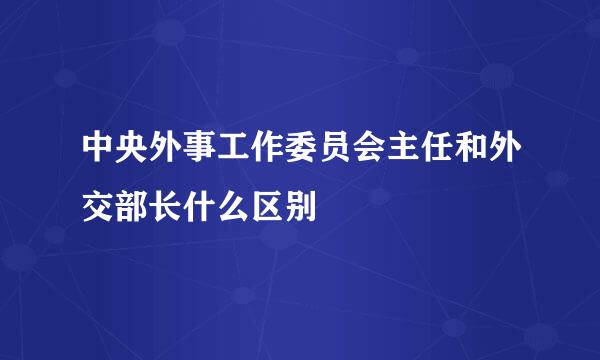 中央外事工作委员会主任和外交部长什么区别