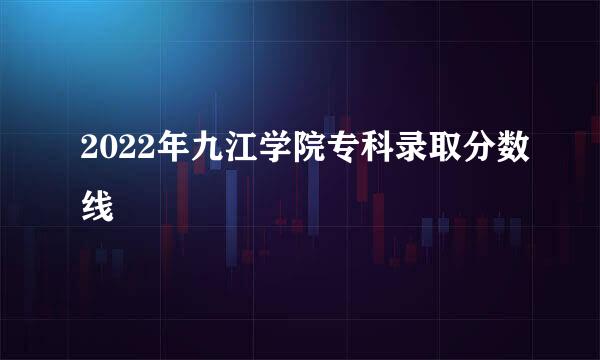 2022年九江学院专科录取分数线