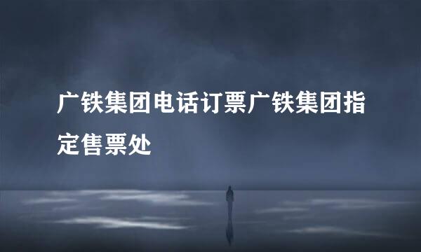 广铁集团电话订票广铁集团指定售票处