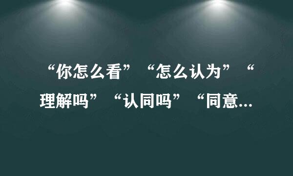 “你怎么看”“怎么认为”“理解吗”“认同吗”“同意吗”“是否有意见或者建议！？”这些有什么区别？