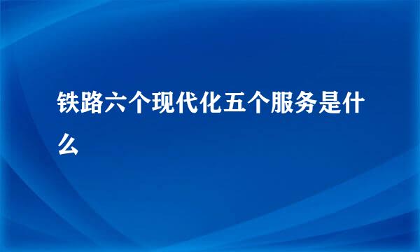 铁路六个现代化五个服务是什么