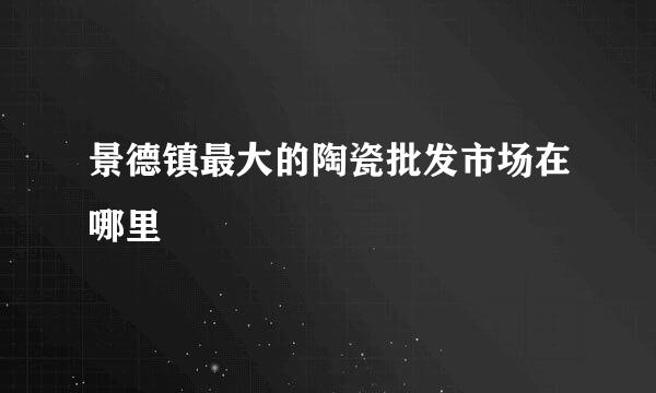 景德镇最大的陶瓷批发市场在哪里