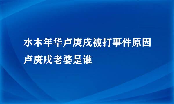 水木年华卢庚戌被打事件原因卢庚戌老婆是谁