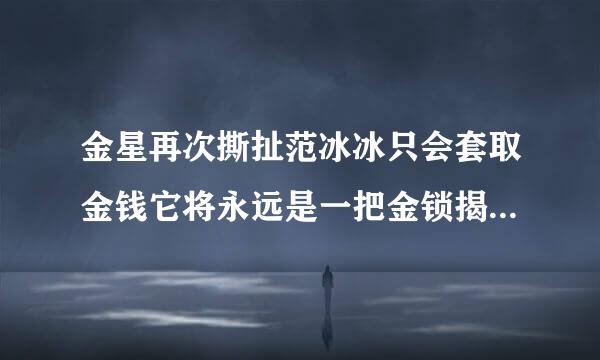 金星再次撕扯范冰冰只会套取金钱它将永远是一把金锁揭开金星和范冰冰之间关系的全部故事