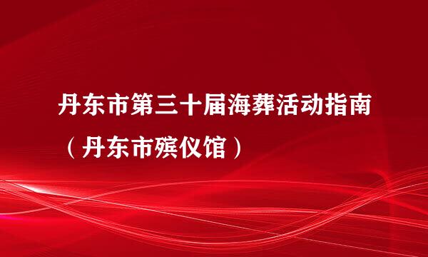 丹东市第三十届海葬活动指南（丹东市殡仪馆）