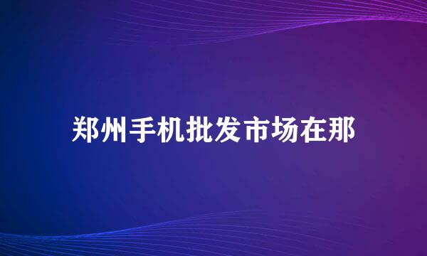 郑州手机批发市场在那