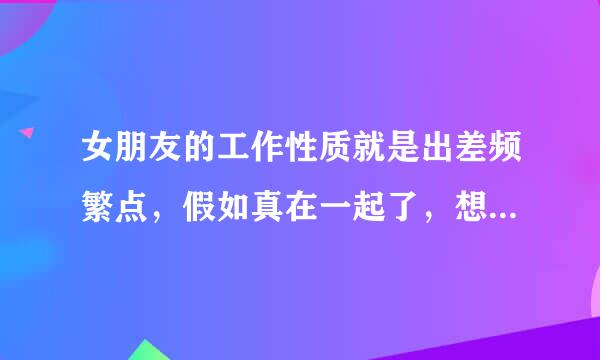 女朋友的工作性质就是出差频繁点，假如真在一起了，想问一下你有啥看法？