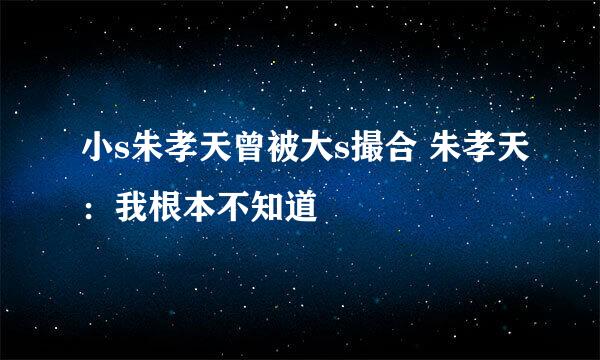 小s朱孝天曾被大s撮合 朱孝天：我根本不知道