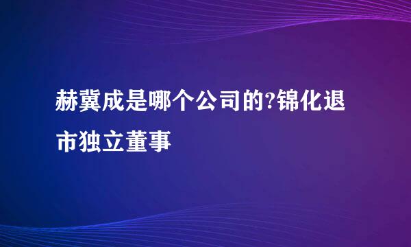 赫冀成是哪个公司的?锦化退市独立董事