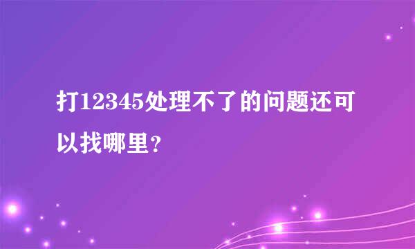 打12345处理不了的问题还可以找哪里？