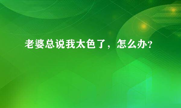 老婆总说我太色了，怎么办？