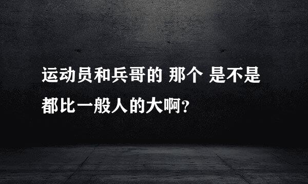 运动员和兵哥的 那个 是不是都比一般人的大啊？