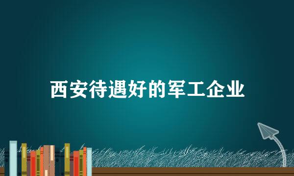 西安待遇好的军工企业