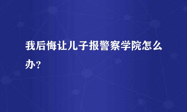 我后悔让儿子报警察学院怎么办？