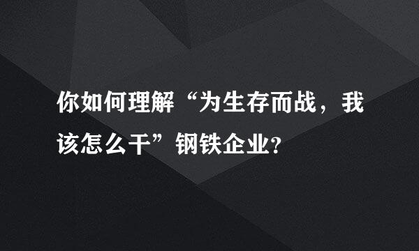 你如何理解“为生存而战，我该怎么干”钢铁企业？