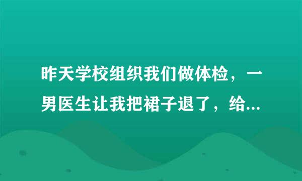 昨天学校组织我们做体检，一男医生让我把裙子退了，给我检查了一下妇科，然后问我还是处女吗，