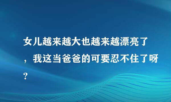 女儿越来越大也越来越漂亮了，我这当爸爸的可要忍不住了呀？