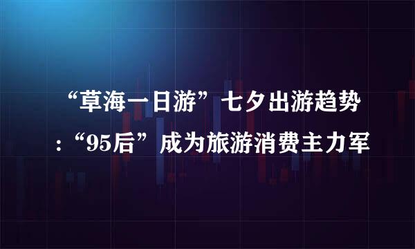 “草海一日游”七夕出游趋势:“95后”成为旅游消费主力军