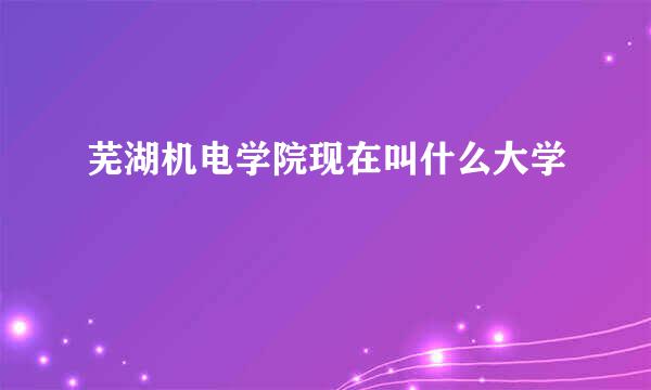 芜湖机电学院现在叫什么大学