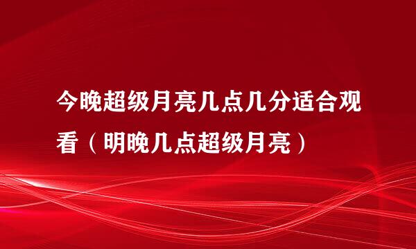 今晚超级月亮几点几分适合观看（明晚几点超级月亮）