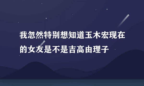 我忽然特别想知道玉木宏现在的女友是不是吉高由理子