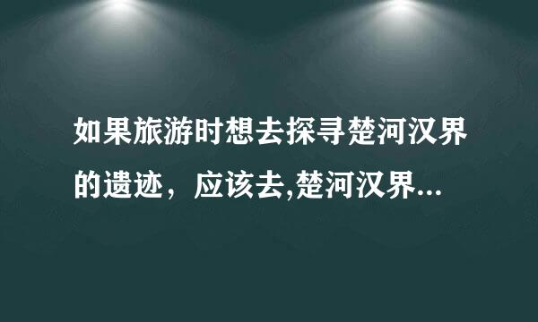 如果旅游时想去探寻楚河汉界的遗迹，应该去,楚河汉界的意思是什么？