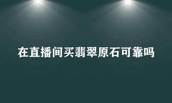 在直播间买翡翠原石可靠吗