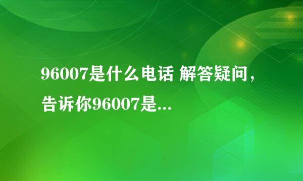 96007是什么电话 解答疑问，告诉你96007是哪个机构的电话？