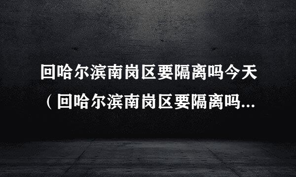 回哈尔滨南岗区要隔离吗今天（回哈尔滨南岗区要隔离吗今天最新消息）