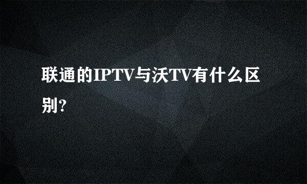 联通的IPTV与沃TV有什么区别?