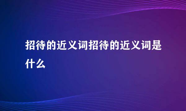 招待的近义词招待的近义词是什么